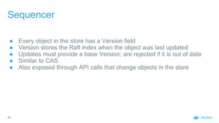 Sequencer
● Every object in the store has a Version field
● Version stores the Raft index when the object was last updated
● Updates must provide a base Version; are rejected if it is out of date
● Similar to CAS
● Also exposed through API calls that change objects in the store
49
 