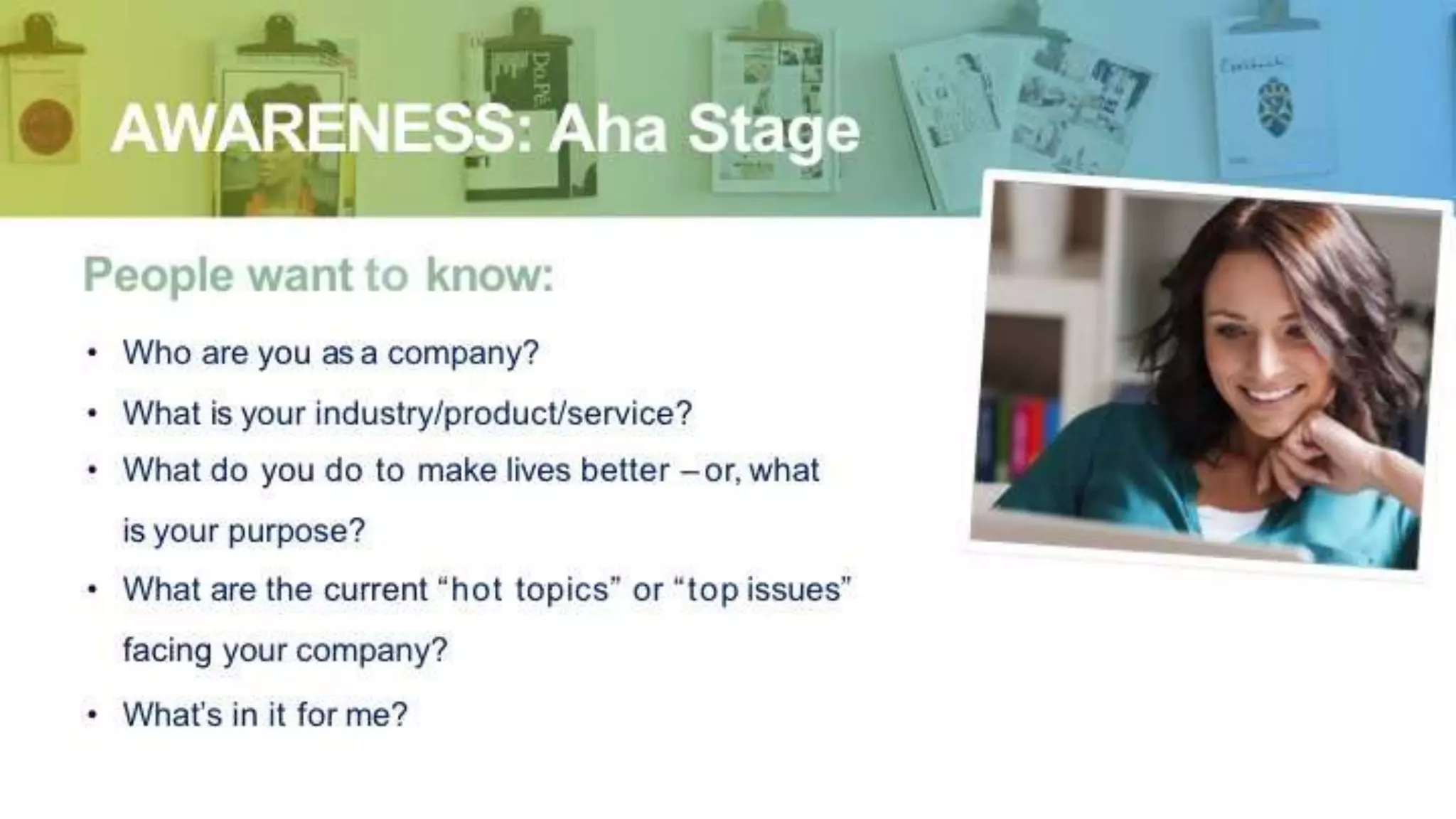 AWARENESS: Aha Stage
People want to know:
• Who are you as a company?
• What is your industry/product/service?
• What do you do to make lives better – or, what
is your purpose?
• What are the current “hot topics” or “top issues”
facing your company?
• What’s in it for me?
 