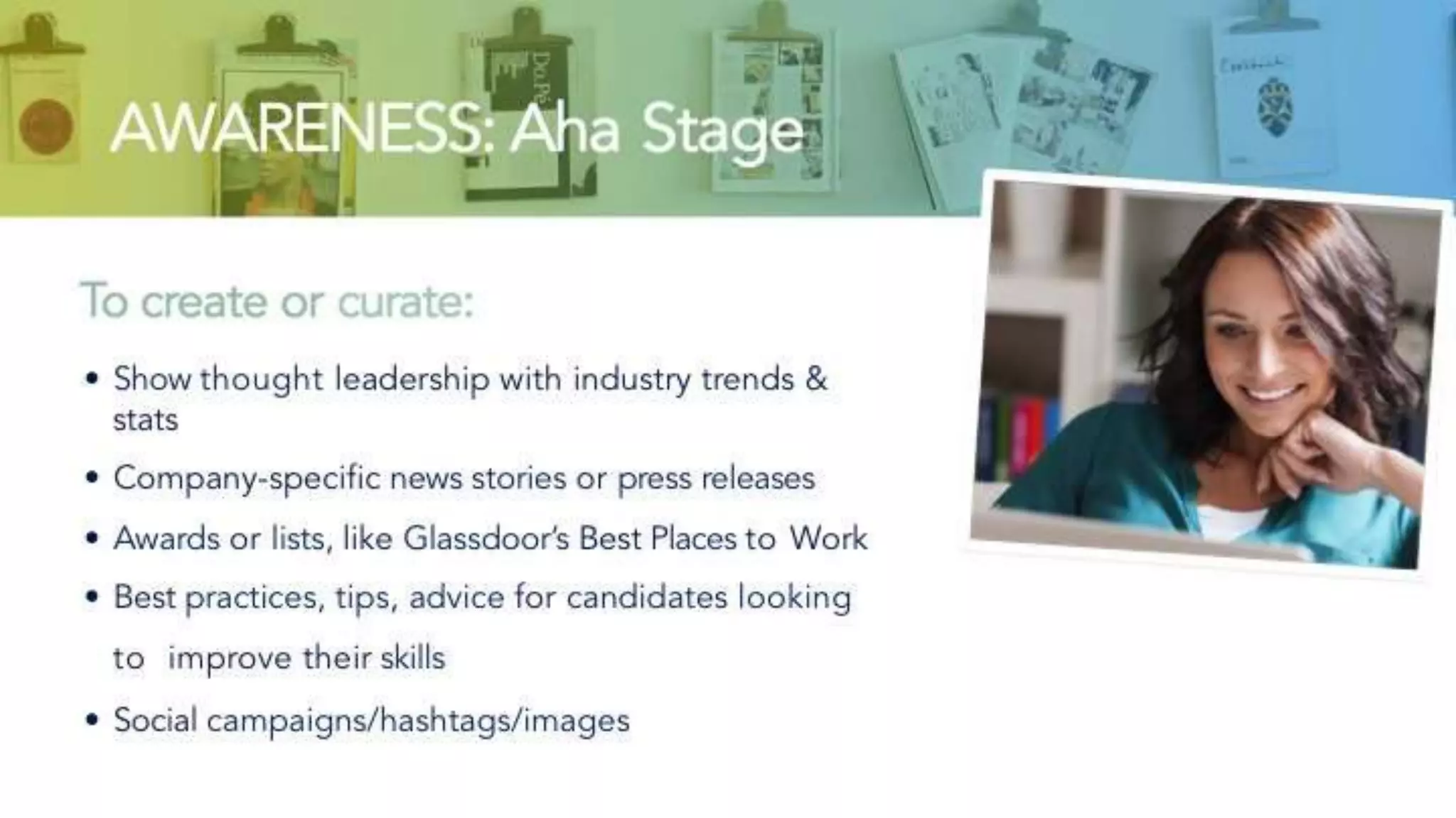 AWARENESS: Aha Stage
To create or curate:
• Show thought leadership with industry trends & stats
• Company-specific news stories or press releases
• Awards or lists, like Glassdoor’s Best Places to Work
• Best practices, tips, advice for candidates looking to
improve their skills
• Social campaigns/hashtags/images
 