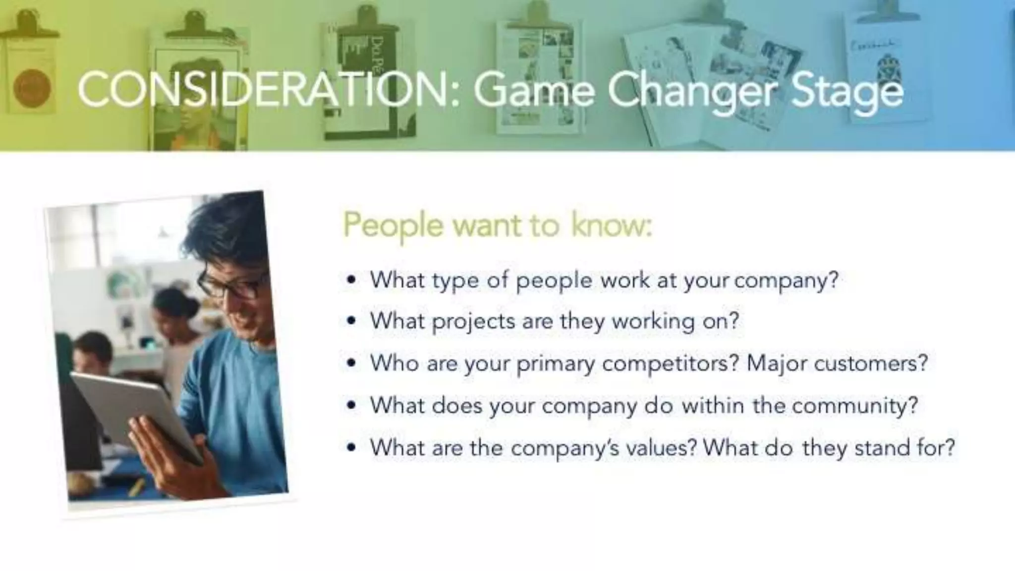 CONSIDERATION: Game Changer Stage
People want to know:
• What type of people work at your company?
• What projects are they working on?
• Who are your primary competitors? Major customers?
• What does your company do within the community?
• What are the company’s values? What do they stand for?
 