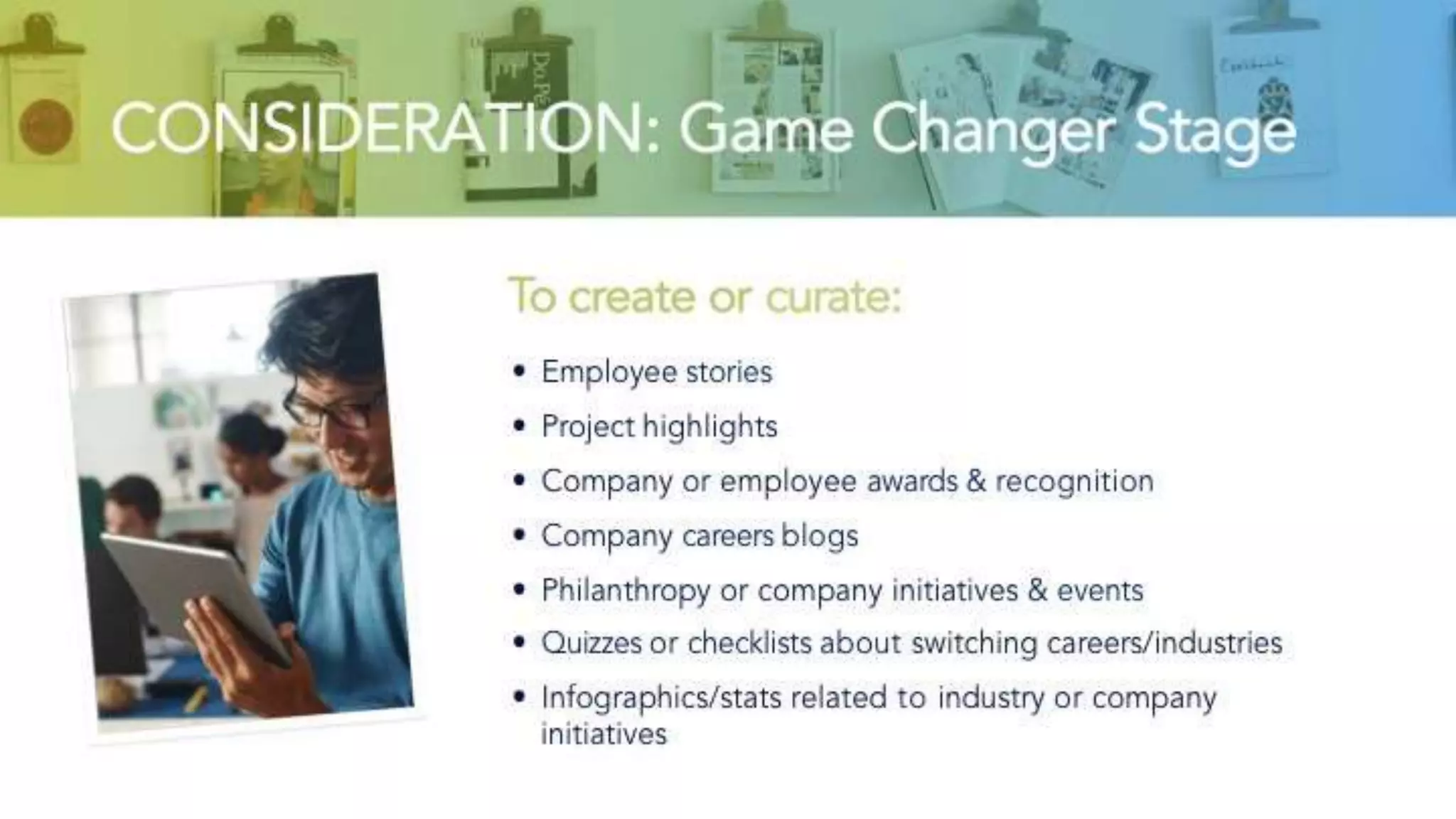 CONSIDERATION: Game Changer Stage
To create or curate:
• Employee stories
• Project highlights
• Company or employee awards & recognition
• Company careers blogs
• Philanthropy or company initiatives & events
• Quizzes or checklists about switching careers/industries
• Infographics/stats related to industry or company initiatives
 