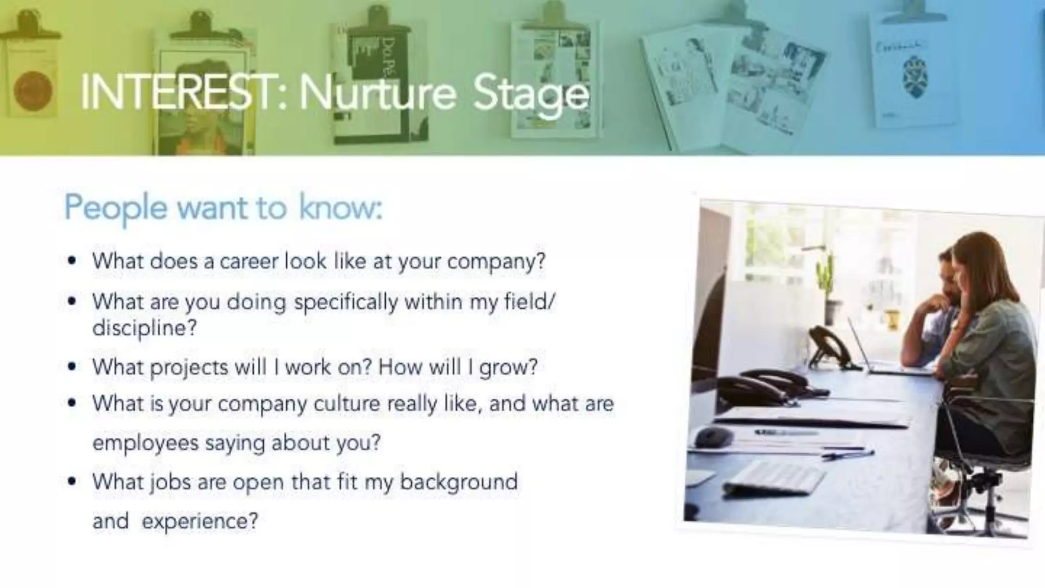 INTEREST: Nurture Stage
People want to know:
• What does a career look like at your company?
• What are you doing specifically within my field/discipline?
• What projects will I work on? How will I grow?
• What is your company culture really like, and what are
employees saying about you?
• What jobs are open that fit my background and
experience?
 