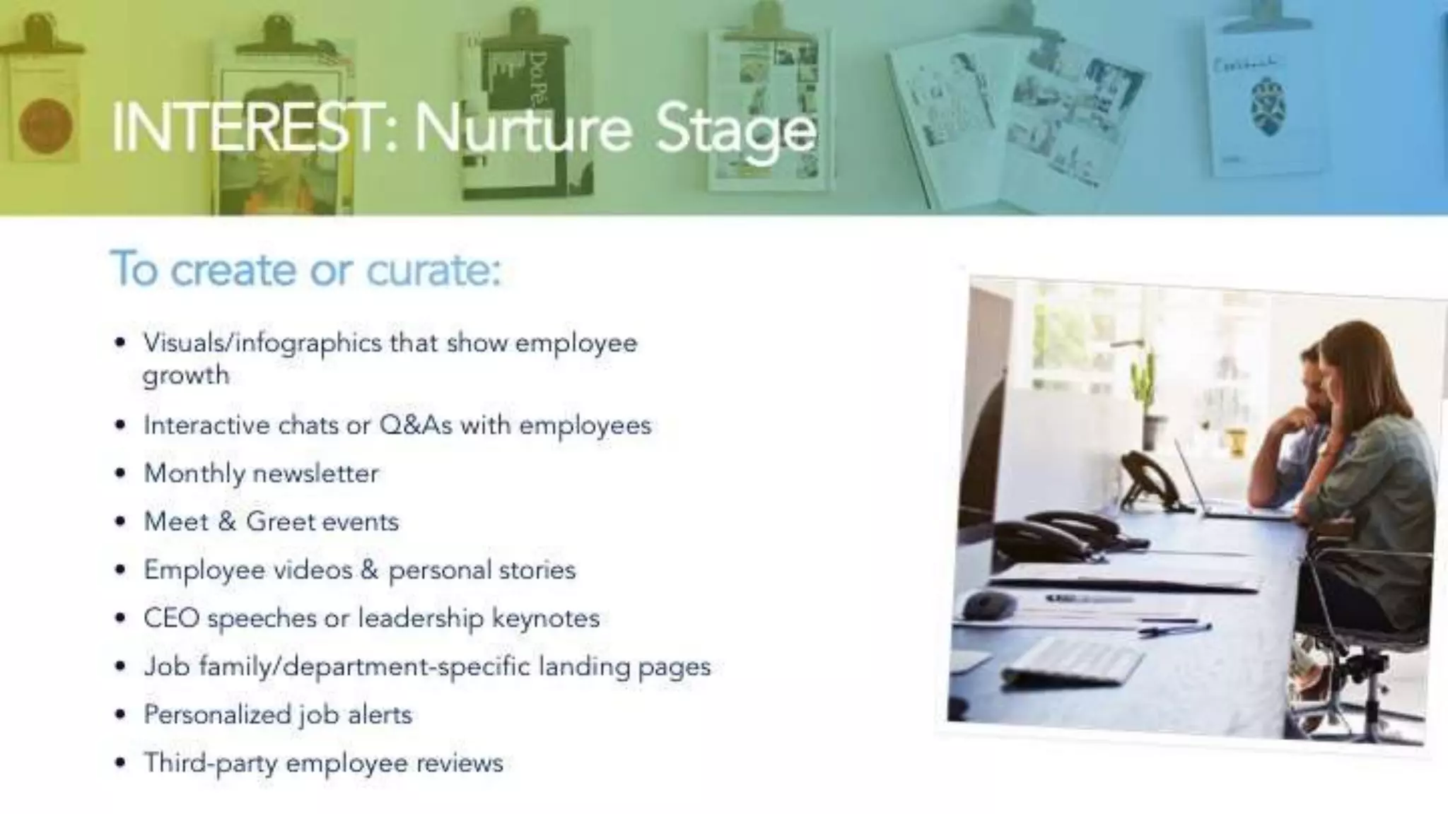 INTEREST: Nurture Stage
To create or curate:
• Visuals/infographics that show employee growth
• Interactive chats or Q&As with employees
• Monthly newsletter
• Meet & Greet events
• Employee videos & personal stories
• CEO speeches or leadership keynotes
• Job family/department-specific landing pages
• Personalized job alerts
• Third-party employee reviews
 