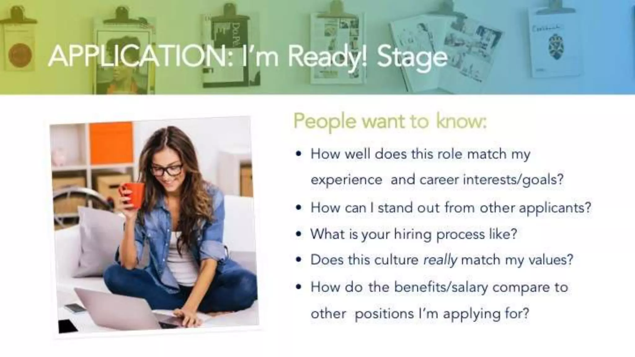 APPLICATION: I’m Ready! Stage
People want to know:
• How well does this role match my experience
and career interests/goals?
• How can I stand out from other applicants?
• What is your hiring process like?
• Does this culture really match my values?
• How do the benefits/salary compare to other
positions I’m applying for?
 