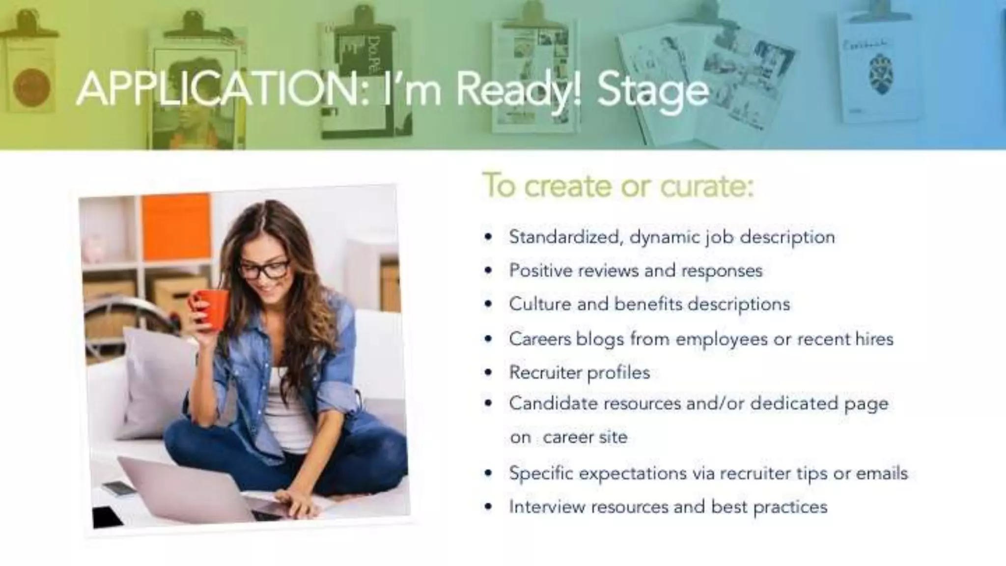 APPLICATION: I’m Ready! Stage
To create or curate:
• Standardized, dynamic job description
• Positive reviews and responses
• Culture and benefits descriptions
• Careers blogs from employees or recent hires
• Recruiter profiles
• Candidate resources and/or dedicated page on
career site
• Specific expectations via recruiter tips or emails
• Interview resources and best practices
 