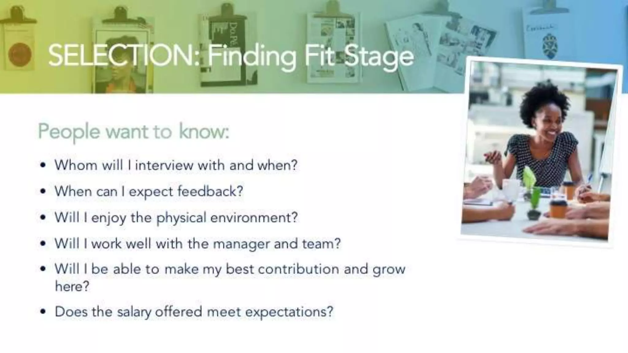 SELECTION: Finding Fit Stage
People want to know:
• Whom will I interview with and when?
• When can I expect feedback?
• Will I enjoy the physical environment?
• Will I work well with the manager and team?
• Will I be able to make my best contribution and grow here?
• Does the salary offered meet expectations?
 