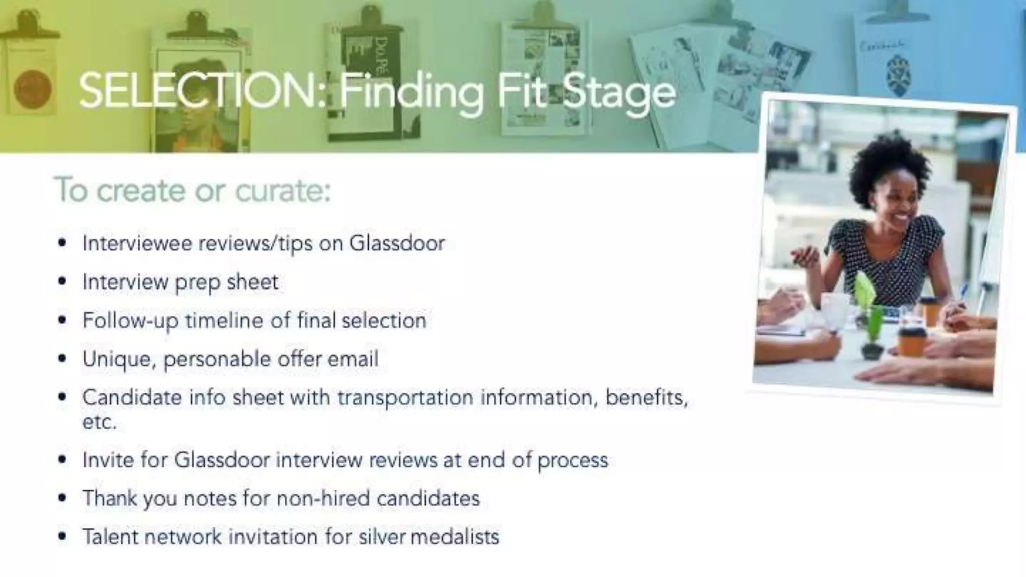 SELECTION: Finding Fit Stage
To create or curate:
• Interviewee reviews/tips on Glassdoor
• Interview prep sheet
• Follow-up timeline of final selection
• Unique, personable offer email
• Candidate info sheet with transportation information, benefits, etc.
• Invite for Glassdoor interview reviews at end of process
• Thank you notes for non-hired candidates
• Talent network invitation for silver medalists
 