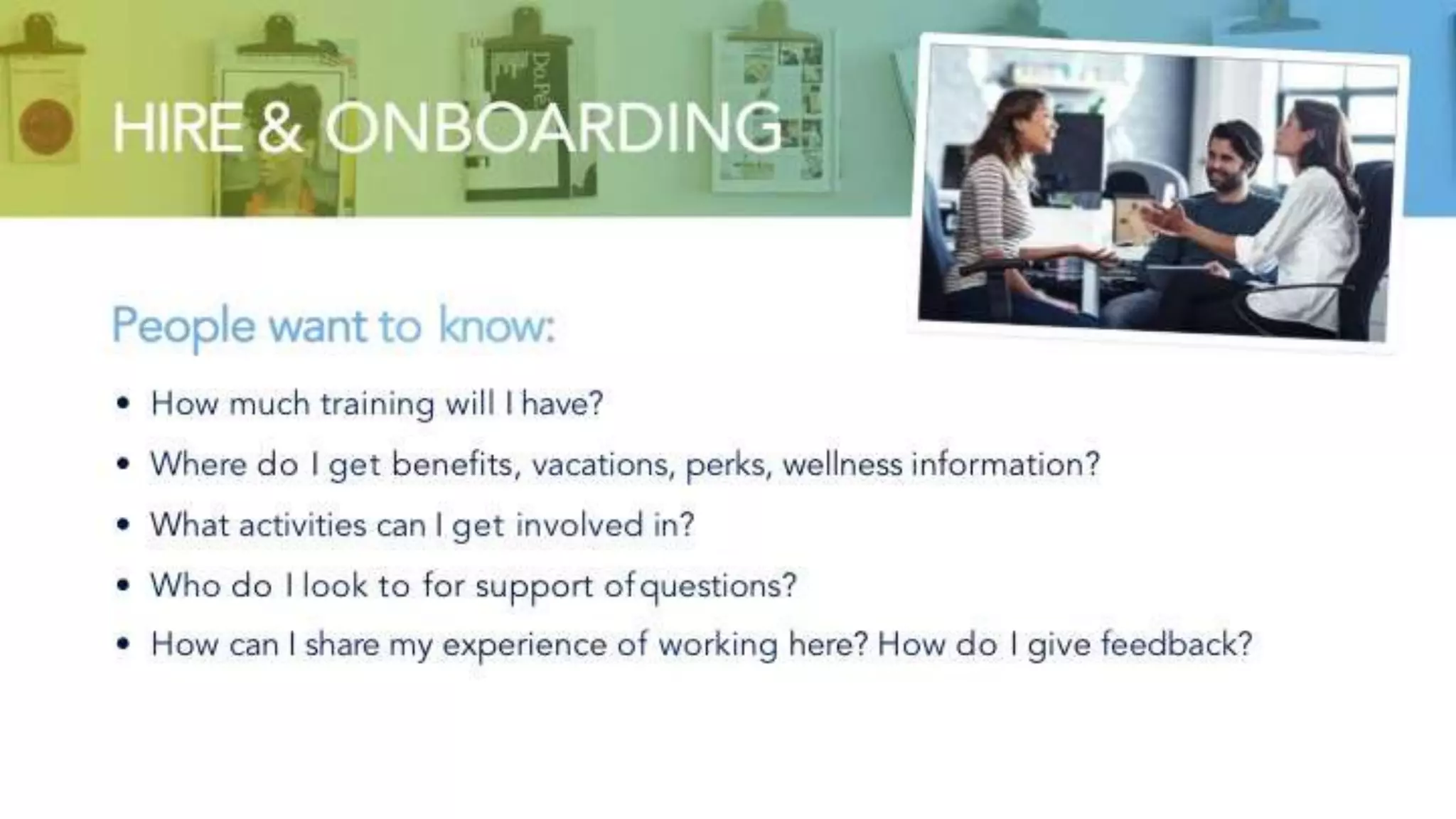 HIRE & ONBOARDING
People want to know:
• How much training will I have?
• Where do I get benefits, vacations, perks, wellness information?
• What activities can I get involved in?
• Who do I look to for support of questions?
• How can I share my experience of working here? How do I give feedback?
 