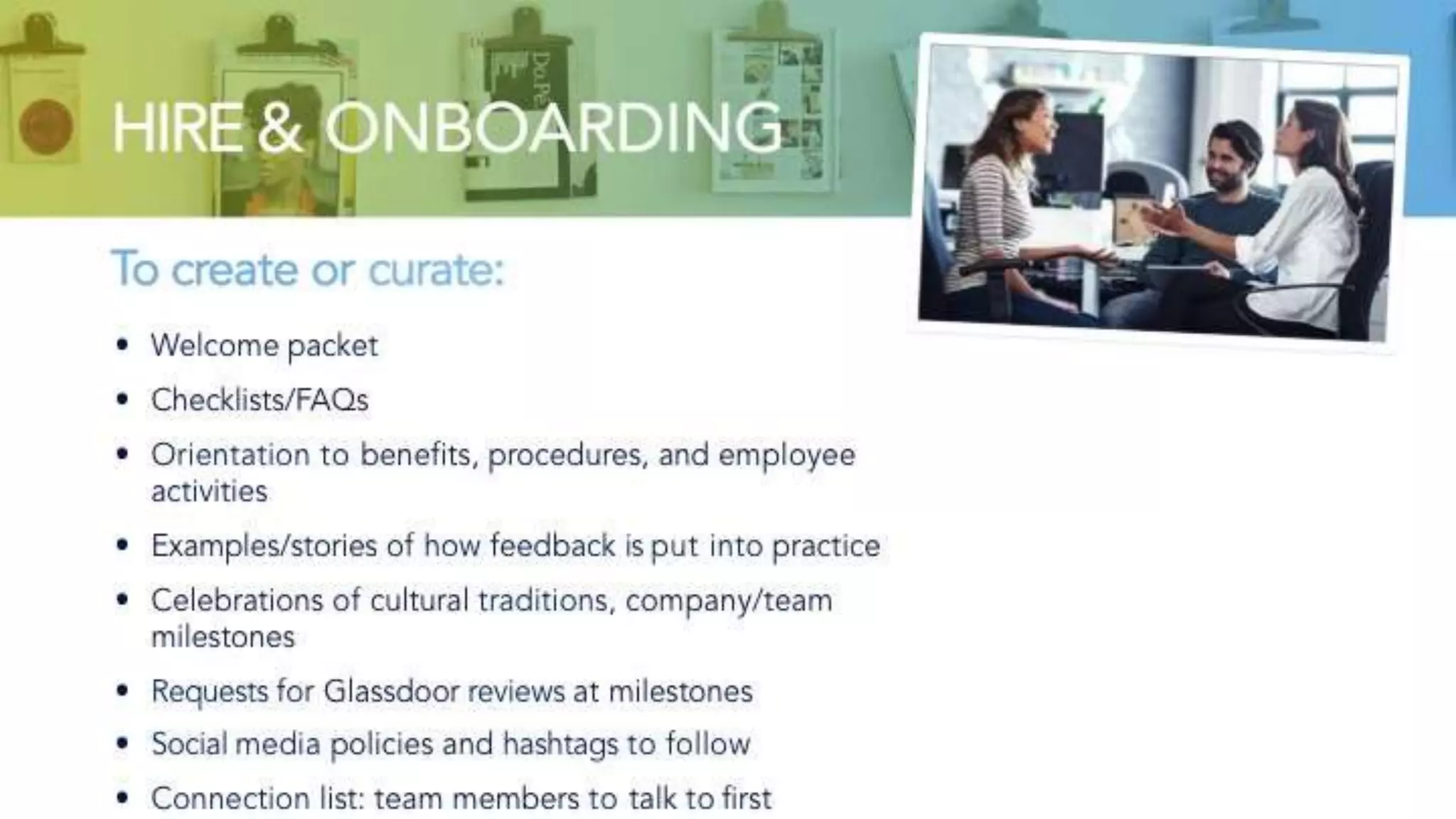 HIRE & ONBOARDING
To create or curate:
• Welcome packet
• Checklists/FAQs
• Orientation to benefits, procedures, and employee activities
• Examples/stories of how feedback is put into practice
• Celebrations of cultural traditions, company/team milestones
• Requests for Glassdoor reviews at milestones
• Social media policies and hashtags to follow
• Connection list: team members to talk to first
 