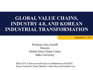 GLOBAL VALUE CHAINS,
INDUSTRY 4.0, AND KOREAN
INDUSTRIAL TRANSFORMATION
September 5, 2017
Professor Gary Gereffi
Director
Global Value Chains Center
Duke University
Duke GVC Center research team in collaboration with KIET:
Stacey Frederick, Penny Bamber, Lukas Brun and Joonkoo Lee
 