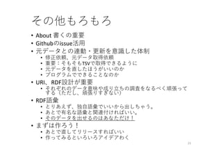 その他もろもろ
• About 書くの重要
• Githubのissue活⽤
• 元データとの連動・更新を意識した体制
• 修正依頼、元データ取得依頼
• 重要：そもそもTSVで取得できるように
• 元データを直したほうがいいのか
• プログラムでできることなのか
• URI、RDF設計が重要
• それぞれのデータ意味や成り⽴ちの調査をなるべく頑張って
する（ただし、頑張りすぎない）
• RDF語彙
• とりあえず、独⾃語彙でいいから出しちゃう。
• あとで有名な語彙と関連付ければいい。
• そのデータを出せるのはあなただけ！
• まずは作ろう！
• あとで直してリリースすればいい
• 作ってみるといろいろアイデアわく
23
 