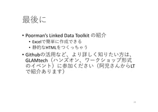 最後に
• Poorman’s Linked Data Toolkit の紹介
• Excelで簡単に作成できる
• 静的なHTMLをつくっちゃう
• Githubの活⽤など、より詳しく知りたい⽅は、
GLAMtech（ハンズオン、ワークショップ形式
のイベント）に参加ください（阿児さんからLT
で紹介あります）
24
 