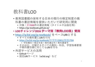 教科書LOD
• 教育図書館の保有する⽇本の現⾏の検定制度の教
科書の書誌情報を提供いただいて研究⽤に開発
• 対象：約7000件の書誌情報（タイトルや出版社等）
• https://jp‐textbook.github.io/
• LODチャレンジ2016 テーマ賞「教育LOD賞」受賞
• https://w3id.org/jp‐textbook/ をベースURIとする
• すべての教科書にURIを付与
• https://w3id.org/jp‐textbook/中学校/2001/国語/704
• 学校種別＋検定年度＋教科書記号＋教科書番号
• そのほか、付随するすべての教科・科⽬、学習指導要領
や教科書⽬録に対してもURIを付与
• 外部サービスの活⽤
• Githubページ
• 固定URIサービス（w3id.org）など
6
 