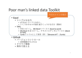 Poor man‘s linked data Toolkit
• Excel
• シンプルな出⼒
• 1⾏を1レコードとみなし、
• いくつかのセルの値を &でくっつけるだけ（簡単）
• TIPS:
• 列をコピーし、MS Wordへペースト (Excel to word)
• MS Word を全コピーし、テキストエディタにペースト (Word 
to Text)
• Turtleファイルとして保存（例： “filename.ttl”） (Turtle)
• Github
• バージョンコントロール
• 変更履歴がたどれる
• クラウド環境
• 無料で使える
7
今⽇のメインの紹介
 
