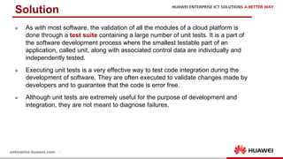 13
l As with most software, the validation of all the modules of a cloud platform is
done through a test suite containing a large number of unit tests. It is a part of
the software development process where the smallest testable part of an
application, called unit, along with associated control data are individually and
independently tested.
l Executing unit tests is a very effective way to test code integration during the
development of software. They are often executed to validate changes made by
developers and to guarantee that the code is error free.
l Although unit tests are extremely useful for the purpose of development and
integration, they are not meant to diagnose failures.
Solution
 