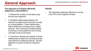 16
The approach of 3 phases efficiently
diagnoses a cloud platform
l 1. Reduce the number of unit tests using
the set cover algorithm
l 2. Establish relationships between the
reduced unit tests and the services running
on a cloud platform. These relationships
help to determine nonresponsive or failed
services. This is done by simulating failure
of services in cloud platforms and running
unit tests in this environment.
l 3. Construct a decision tree based on these
relationships to select the unit tests that are
most relevant to diagnose failures. The ID3
algorithm is used to construct a decision
tree.
General Approach
Results
l The approach diagnoses failures by running
only 4-5% of the original unit tests.
 