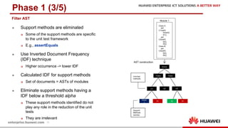 20
Phase 1 (3/5)
l Support methods are eliminated
p Some of the support methods are specific
to the unit test framework
p E.g., assertEquals
l Use Inverted Document Frequency
(IDF) technique
p Higher occurrence -> lower IDF
l Calculated IDF for support methods
p Set of documents = ASTs of modules
l Eliminate support methods having a
IDF below a threshold alpha
p These support methods identified do not
play any role in the reduction of the unit
tests
p They are irrelevant
Module 1
Class A:
def
U1(self):
Assert()
S1()
def
U2(self):
S2()
S3()
Class B:
def
U3(self):
S2()
S3()
AST construction
Unit test
methods
Support
Methods
(words)
Class Class
U1
Module
S1 S2 S1
U2 U3
Asser
t
Filter AST
 