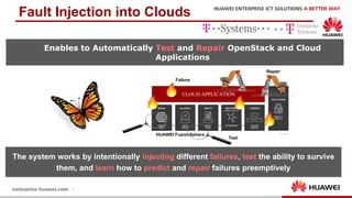 9
Fault Injection into Clouds
Enables to Automatically Test and Repair OpenStack and Cloud
Applications
CLOUD APPLICATION
HUAWEI FusionSphere
The system works by intentionally injecting different failures, test the ability to survive
them, and learn how to predict and repair failures preemptively
Failure
Repair
Test
 