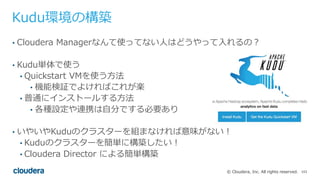 103© Cloudera, Inc. All rights reserved.
Kudu環境の構築
• Cloudera Managerなんて使ってない⼈はどうやって⼊れるの？
• Kudu単体で使う
• Quickstart VMを使う⽅法
• 機能検証でよければこれが楽
• 普通にインストールする⽅法
• 各種設定や連携は⾃分でする必要あり
• いやいやKuduのクラスターを組まなければ意味がない！
• Kuduのクラスターを簡単に構築したい！
• Cloudera Director による簡単構築
 