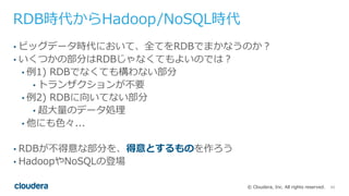 11© Cloudera, Inc. All rights reserved.
RDB時代からHadoop/NoSQL時代
• ビッグデータ時代において、全てをRDBでまかなうのか？
• いくつかの部分はRDBじゃなくてもよいのでは？
• 例1) RDBでなくても構わない部分
• トランザクションが不要
• 例2) RDBに向いてない部分
• 超⼤量のデータ処理
• 他にも⾊々...
• RDBが不得意な部分を、得意とするものを作ろう
• HadoopやNoSQLの登場
 