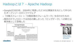 14© Cloudera, Inc. All rights reserved.
Hadoopとは？ - Apache Hadoop
• Googleが2003年、2004年に発表した2つの公開論⽂を元にして作られ
たオープンソースのソフトウェア
• 「分散ストレージ」+「分散処理のフレームワーク」を合わせたもの
• 既存のテクノロジーでは対応の難しかった「ビッグデータ」への新たな
解決策として登場した
Doug Cutting
Chief Architect
@Cloudera
 