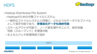 20© Cloudera, Inc. All rights reserved.
HDFS
• Hadoop Distributed File System
• Hadoopのための分散ファイルシステム
• ⼀般的なファイルシステムと同様に、どのようなデータでもファイル
として保存可能であり、⾮構造化データも格納可能
• スケールアウトが可能で、ノード数を増やすことで、保存容量、
性能（スループット）を増強可能
• もともとバッチ処理⽤途で設計
HDFS
 