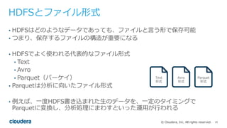 25© Cloudera, Inc. All rights reserved.
HDFSとファイル形式
• HDFSはどのようなデータであっても、ファイルと⾔う形で保存可能
• つまり、保存するファイルの構造が重要になる
• HDFSでよく使われる代表的なファイル形式
• Text
• Avro
• Parquet（パーケイ）
• Parquetは分析に向いたファイル形式
• 例えば、⼀度HDFS書き込まれた⽣のデータを、⼀定のタイミングで
Parquetに変換し、分析処理にまわすといった運⽤が⾏われる
Text
形式
Avro
形式
Parquet
形式
 