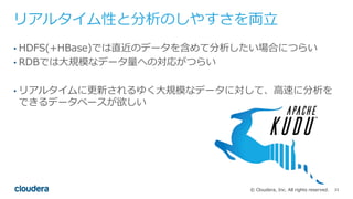 33© Cloudera, Inc. All rights reserved.
リアルタイム性と分析のしやすさを両⽴
• HDFS(+HBase)では直近のデータを含めて分析したい場合につらい
• RDBでは⼤規模なデータ量への対応がつらい
• リアルタイムに更新されるゆく⼤規模なデータに対して、⾼速に分析を
できるデータベースが欲しい
 