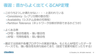 59© Cloudera, Inc. All rights reserved.
復習：昔からよく出てくるCAP定理
• このうち2つしか満たせない・・・と⾔われている
• Consistency（レプリカ間の整合性）
• Availability（システム全体の可⽤性）
• Partition Tolerance（ネットワーク分断が許容できるかどうか）
• よくある例
• CP型 - 整合性優先 - 強い整合性
• AP型 - 可⽤性優先 - 弱い整合性
• 最近では技術や各種プロダクトの実装が進み、もともとAP型だったデータ
ベースでも、強い整合性を持ち始めてきた（設定で変更可能だったりする）
 