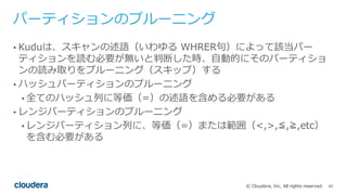 65© Cloudera, Inc. All rights reserved.
パーティションのプルーニング
• Kuduは、スキャンの述語（いわゆる WHRER句）によって該当パー
ティションを読む必要が無いと判断した時、⾃動的にそのパーティショ
ンの読み取りをプルーニング（スキップ）する
• ハッシュパーティションのプルーニング
• 全てのハッシュ列に等価（=）の述語を含める必要がある
• レンジパーティションのプルーニング
• レンジパーティション列に、等価（=）または範囲（<,>,≦,≧,etc）
を含む必要がある
 