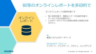 84© Cloudera, Inc. All rights reserved.
BI等のオンラインレポートを多⽬的で
オンラインレポートの限界を無くす
• 常に利⽤可能で、際限なくデータを保存可能で、
アーカイブ化の必要がない
• 1つのデータストアから⾼速な検索と⾼速な分析
スキャン
例
業務システムのデータベース
Workloadワークロード
インサート、アップデート、スキャン、ルックアップ
オンライン
レポート
 