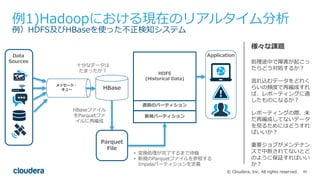 85© Cloudera, Inc. All rights reserved.
例1)Hadoopにおける現在のリアルタイム分析
例）HDFS及びHBaseを使った不正検知システム
様々な課題
処理途中で障害が起こっ
たらどう対処するか？
流れ込むデータをどれく
らいの頻度で再編成すれ
ば、レポーティングに適
したものになるか？
レポーティングの際、未
だ再編成してないデータ
を⾒るためにはどうすれ
ばいいか？
重要ジョブがメンテナン
スで中断されてないとど
のように保証すればいい
か？
⼗分なデータは
たまったか？
HBaseファイル
をParquetファ
イルに再編成
• 変換処理が完了するまで待機
• 新規のParquetファイルを参照する
Impalaパーティションを定義
メッセージ・
キュー
Parquet
File
HBase
ApplicationData
Sources
HDFS
(Historical Data)
直前のパーティション
新規パーティション
 