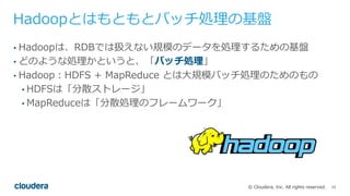 15© Cloudera, Inc. All rights reserved.
Hadoopとはもともとバッチ処理の基盤
• Hadoopは、RDBでは扱えない規模のデータを処理するための基盤
• どのような処理かというと、「バッチ処理」
• ...