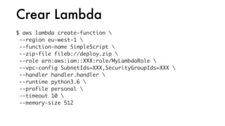 Crear Lambda
$ aws lambda create-function 
--region eu-west-1 
--function-name SimpleScript 
--zip-file fileb://deploy.zip 
--role arn:aws:iam::XXX:role/MyLambdaRole 
--vpc-config SubnetIds=XXX,SecurityGroupIds=XXX 
--handler handler.handler 
--runtime python3.6 
--profile personal 
--timeout 10 
--memory-size 512
 