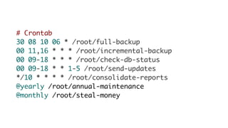 # Crontab
30 08 10 06 * /root/full-backup
00 11,16 * * * /root/incremental-backup
00 09-18 * * * /root/check-db-status
00 09-18 * * 1-5 /root/send-updates
*/10 * * * * /root/consolidate-reports
@yearly /root/annual-maintenance
@monthly /root/steal-money
 