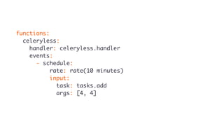 functions:
celeryless:
handler: celeryless.handler
events:
- schedule:
rate: rate(10 minutes)
input:
task: tasks.add
args: [4, 4]
 