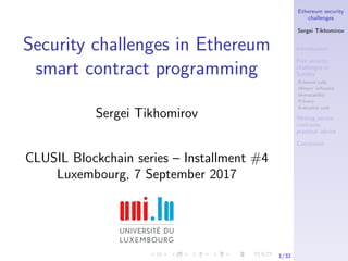 Ethereum security
challenges
Sergei Tikhomirov
Introduction
Five security
challenges in
Solidity
External calls
Miners’ inﬂuence
Immutability
Privacy
Execution cost
Writing secure
contracts:
practical advice
Conclusion
1/32
Security challenges in Ethereum
smart contract programming
Sergei Tikhomirov
CLUSIL Blockchain series – Installment #4
Luxembourg, 7 September 2017
 