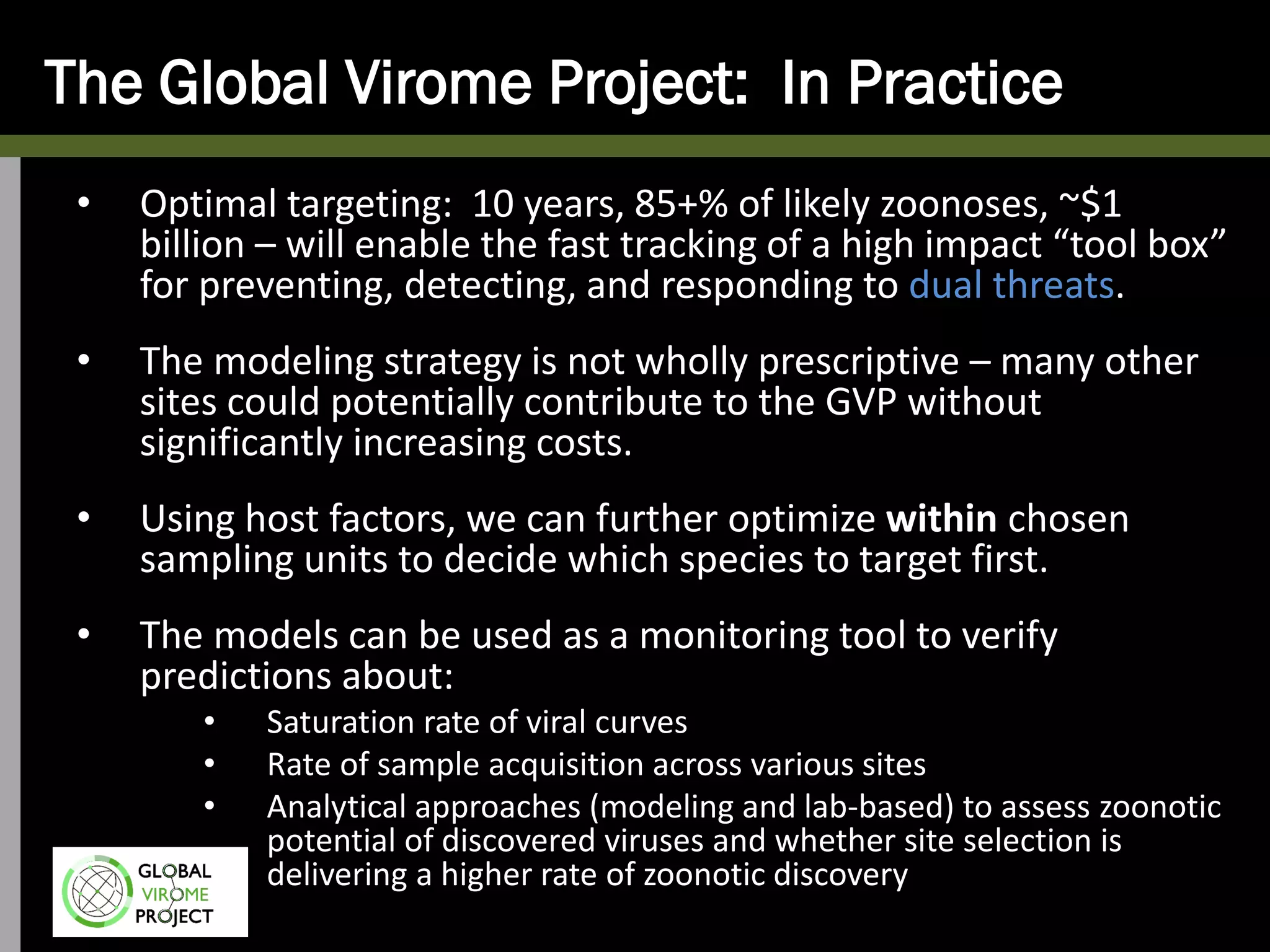 The Global Virome Project: In Practice
• Optimal targeting: 10 years, 85+% of likely zoonoses, ~$1
billion – will enable the fast tracking of a high impact “tool box”
for preventing, detecting, and responding to dual threats.
• The modeling strategy is not wholly prescriptive – many other
sites could potentially contribute to the GVP without
significantly increasing costs.
• Using host factors, we can further optimize within chosen
sampling units to decide which species to target first.
• The models can be used as a monitoring tool to verify
predictions about:
• Saturation rate of viral curves
• Rate of sample acquisition across various sites
• Analytical approaches (modeling and lab-based) to assess zoonotic
potential of discovered viruses and whether site selection is
delivering a higher rate of zoonotic discovery
 