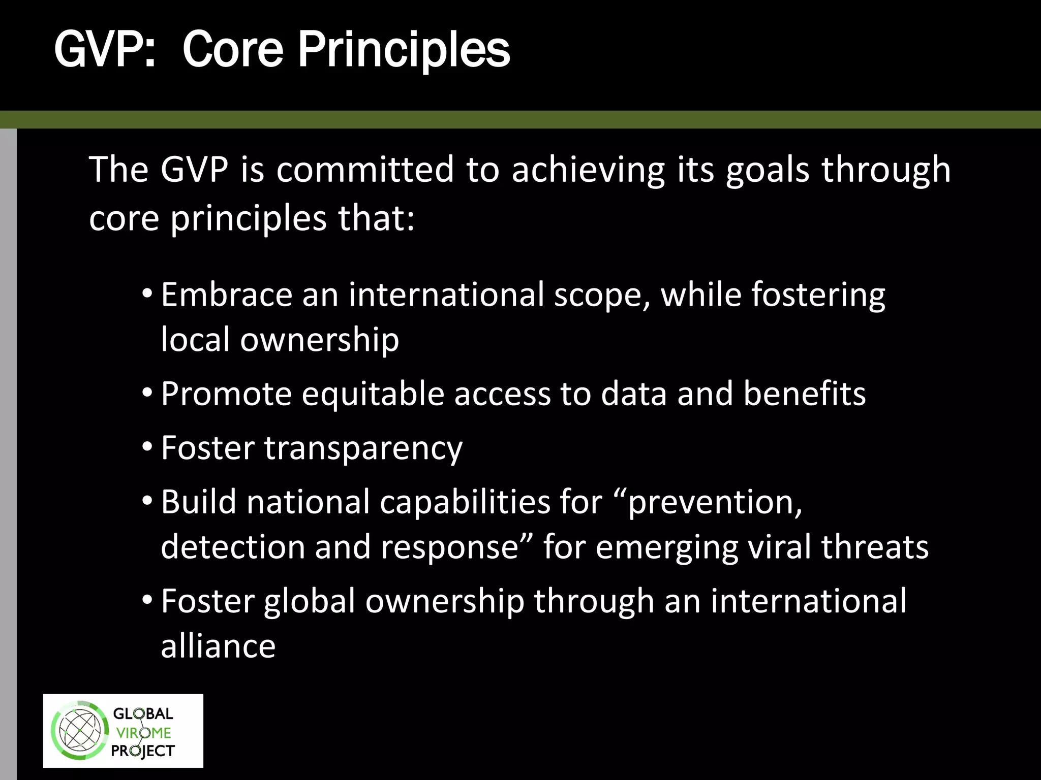 GVP: Core Principles
The GVP is committed to achieving its goals through
core principles that:
• Embrace an international scope, while fostering
local ownership
• Promote equitable access to data and benefits
• Foster transparency
• Build national capabilities for “prevention,
detection and response” for emerging viral threats
• Foster global ownership through an international
alliance
 