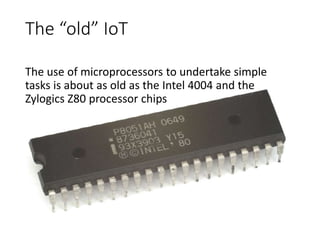 The “old” IoT
The use of microprocessors to undertake simple
tasks is about as old as the Intel 4004 and the
Zylogics Z80 processor chips
 