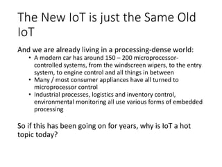 The New IoT is just the Same Old
IoT
And we are already living in a processing-dense world:
• A modern car has around 150 – 200 microprocessor-
controlled systems, from the windscreen wipers, to the entry
system, to engine control and all things in between
• Many / most consumer appliances have all turned to
microprocessor control
• Industrial processes, logistics and inventory control,
environmental monitoring all use various forms of embedded
processing
So if this has been going on for years, why is IoT a hot
topic today?
 