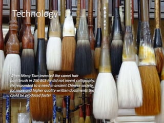 Technology
When Meng Tian invented the camel hair
paintbrush in 250 BCE he did not invent calligraphy.
He responded to a need in ancient Chinese society
for more and higher quality written documents that
could be produced faster
Technology
When Meng Tian invented the camel hair
paintbrush in 250 BCE he did not invent calligraphy.
He responded to a need in ancient Chinese society
for more and higher quality written documents that
could be produced faster
 