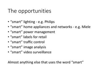 The opportunities
• “smart” lighting - e.g. Philips
• “smart” home appliances and networks - e.g. Miele
• “smart” power management
• ”smart” labels for retail
• “smart” traffic control
• “smart” image analysis
• “smart” video surveillance
Almost anything else that uses the word “smart”
 