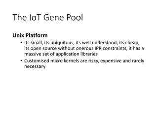 The IoT Gene Pool
Unix Platform
• Its small, its ubiquitous, its well understood, its cheap,
its open source without onerous IPR constraints, it has a
massive set of application libraries
• Customised micro kernels are risky, expensive and rarely
necessary
 