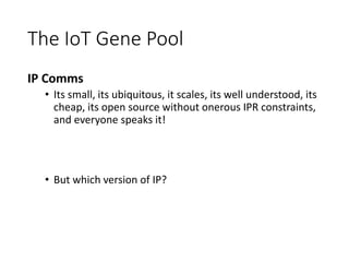 The IoT Gene Pool
IP Comms
• Its small, its ubiquitous, it scales, its well understood, its
cheap, its open source without onerous IPR constraints,
and everyone speaks it!
• But which version of IP?
 
