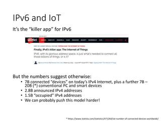 IPv6 and IoT
It’s the “killer app” for IPv6
But the numbers suggest otherwise:
• 7B connected “devices” on today’s IPv4 Internet, plus a further 7B –
20B (*) conventional PC and smart devices
• 2.8B announced IPv4 addresses
• 1.5B “occupied” IPv4 addresses
• We can probably push this model harder!
* https://www.statista.com/statistics/471264/iot-number-of-connected-devices-worldwide/
 
