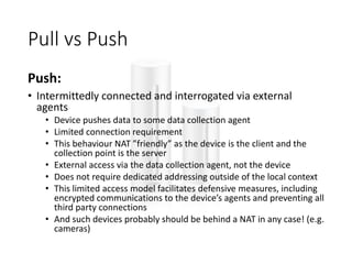 Pull vs Push
Push:
• Intermittedly connected and interrogated via external
agents
• Device pushes data to some data collection agent
• Limited connection requirement
• This behaviour NAT ”friendly” as the device is the client and the
collection point is the server
• External access via the data collection agent, not the device
• Does not require dedicated addressing outside of the local context
• This limited access model facilitates defensive measures, including
encrypted communications to the device’s agents and preventing all
third party connections
• And such devices probably should be behind a NAT in any case! (e.g.
cameras)
 