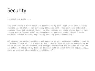 Security
Interesting quote ...
“At last count I have about 43 devices on my LAN, with less than a third
running an OS that I can actually interact with. The rest are embedded
systems that get updated (hah!) by the vendors at their whim. Easily two-
thirds would 'phone home' to somewhere at various times. About 7 have
external access without explicitly setting port-forwarding.
Of course, my router monitors and reports on all outbound traffic - but do
I actively look at it? I should. But I don’t. And of course everything we
value on our LAN we protect and encrypt end-to-end and at-rest as the LAN
is actually occupied by foreign devices with unknown network capability...
sure we encrypt absolutely everything...”
 