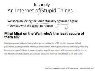 An Internet of Stupid Things
We keep on seeing the same stupidity again and again:
• Devices with the telnet port open
• Devices with open DNS resolvers on the WAN side
• Devices with open NTP / SNMP / chargen etc
• Devices with the same preset root password
• Devices using vulnerable libraries that are susceptible to
root kit exploitation
Insanely
https://www.malwaretech.com/2016/10/mapping-mirai-a-botnet-case-study.html
 