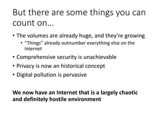 But there are some things you can
count on…
• The volumes are already huge, and they’re growing
• “Things” already outnumber everything else on the
Internet
• Comprehensive security is unachievable
• Privacy is now an historical concept
• Digital pollution is pervasive
We now have an Internet that is a largely chaotic
and definitely hostile environment
 